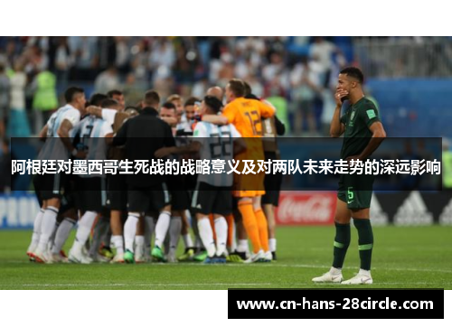 阿根廷对墨西哥生死战的战略意义及对两队未来走势的深远影响