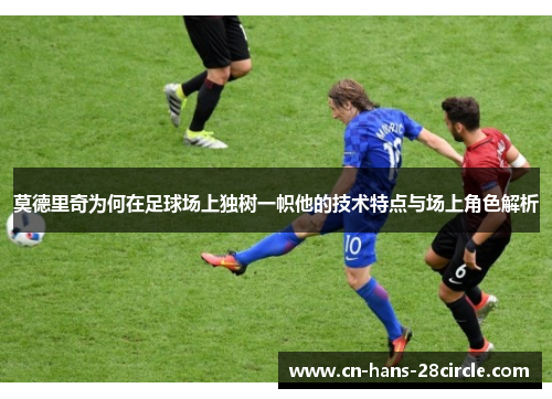 莫德里奇为何在足球场上独树一帜他的技术特点与场上角色解析