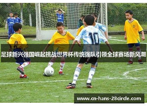 足球新兴强国崛起挑战世界杯传统强队引领全球赛场新风潮