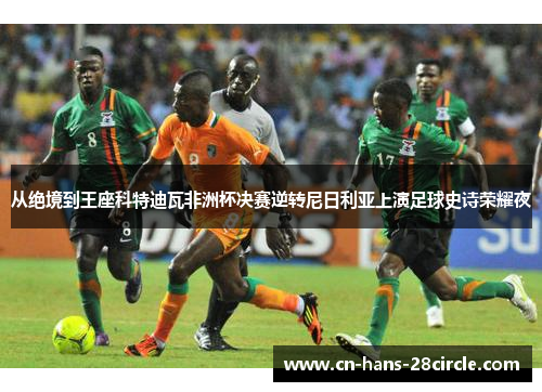 从绝境到王座科特迪瓦非洲杯决赛逆转尼日利亚上演足球史诗荣耀夜