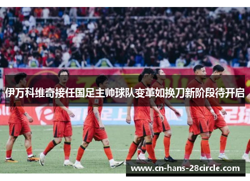 伊万科维奇接任国足主帅球队变革如换刀新阶段待开启